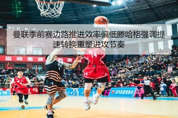 曼联季前赛边路推进效率偏低滕哈格强调提速转换重塑进攻节奏