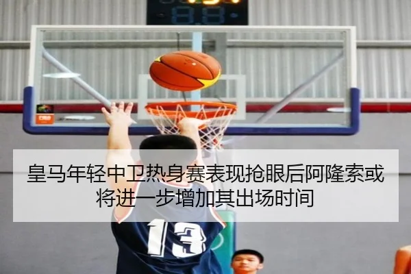 皇马年轻中卫热身赛表现抢眼后阿隆索或将进一步增加其出场时间